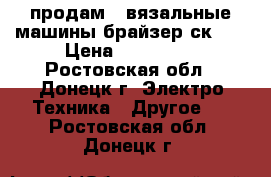 продам 2 вязальные машины брайзер ск-35 › Цена ­ 200 000 - Ростовская обл., Донецк г. Электро-Техника » Другое   . Ростовская обл.,Донецк г.